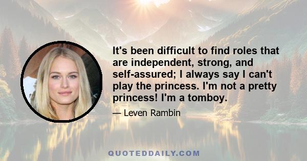 It's been difficult to find roles that are independent, strong, and self-assured; I always say I can't play the princess. I'm not a pretty princess! I'm a tomboy.