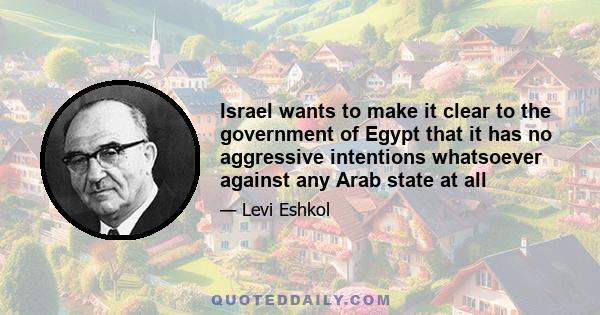 Israel wants to make it clear to the government of Egypt that it has no aggressive intentions whatsoever against any Arab state at all