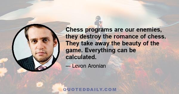 Chess programs are our enemies, they destroy the romance of chess. They take away the beauty of the game. Everything can be calculated.