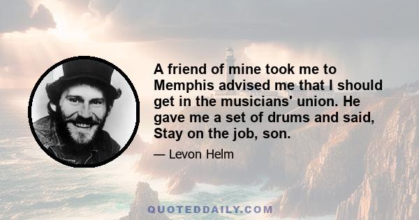 A friend of mine took me to Memphis advised me that I should get in the musicians' union. He gave me a set of drums and said, Stay on the job, son.