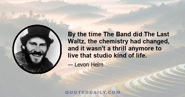 By the time The Band did The Last Waltz, the chemistry had changed, and it wasn't a thrill anymore to live that studio kind of life.