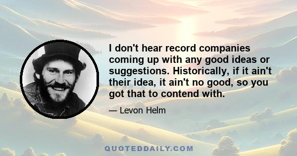 I don't hear record companies coming up with any good ideas or suggestions. Historically, if it ain't their idea, it ain't no good, so you got that to contend with.