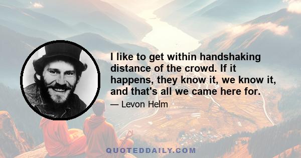 I like to get within handshaking distance of the crowd. If it happens, they know it, we know it, and that's all we came here for.