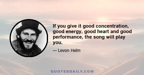 If you give it good concentration, good energy, good heart and good performance, the song will play you.