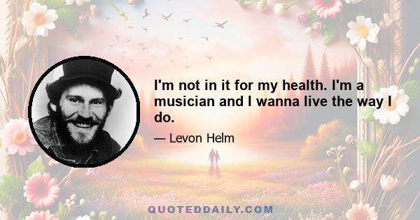 I'm not in it for my health. I'm a musician and I wanna live the way I do.