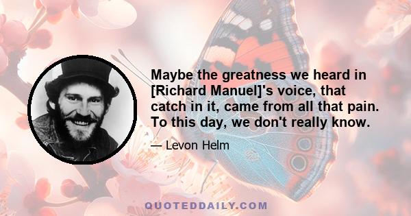 Maybe the greatness we heard in [Richard Manuel]'s voice, that catch in it, came from all that pain. To this day, we don't really know.