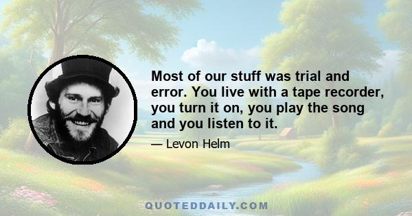 Most of our stuff was trial and error. You live with a tape recorder, you turn it on, you play the song and you listen to it.