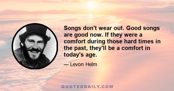 Songs don't wear out. Good songs are good now. If they were a comfort during those hard times in the past, they'll be a comfort in today's age.