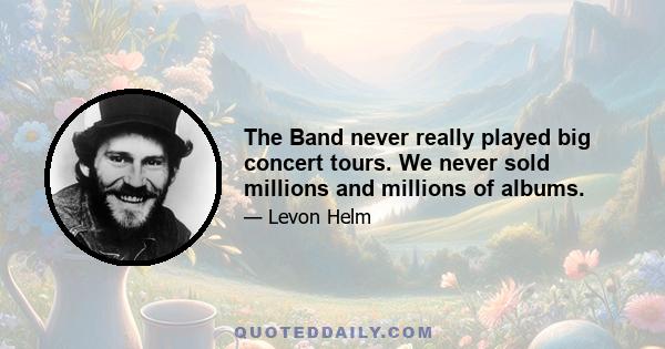 The Band never really played big concert tours. We never sold millions and millions of albums.