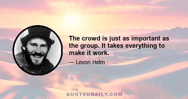 The crowd is just as important as the group. It takes everything to make it work.