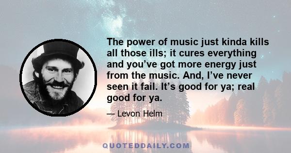 The power of music just kinda kills all those ills; it cures everything and you’ve got more energy just from the music. And, I’ve never seen it fail. It’s good for ya; real good for ya.