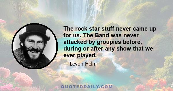 The rock star stuff never came up for us. The Band was never attacked by groupies before, during or after any show that we ever played.