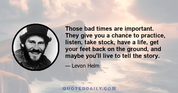 Those bad times are important. They give you a chance to practice, listen, take stock, have a life, get your feet back on the ground, and maybe you'll live to tell the story.