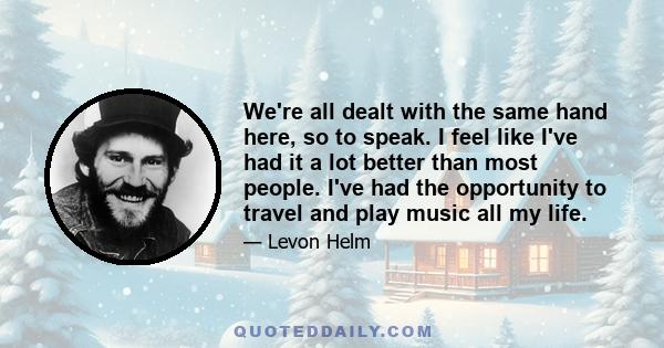 We're all dealt with the same hand here, so to speak. I feel like I've had it a lot better than most people. I've had the opportunity to travel and play music all my life.