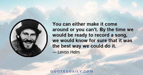 You can either make it come around or you can't. By the time we would be ready to record a song, we would know for sure that it was the best way we could do it.