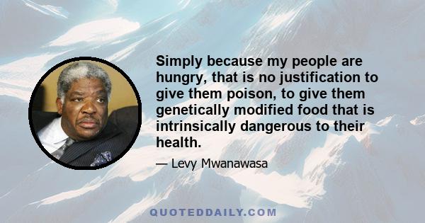 Simply because my people are hungry, that is no justification to give them poison, to give them genetically modified food that is intrinsically dangerous to their health.