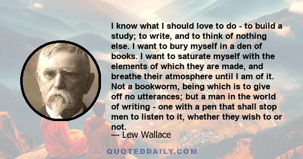 I know what I should love to do - to build a study; to write, and to think of nothing else. I want to bury myself in a den of books. I want to saturate myself with the elements of which they are made, and breathe their