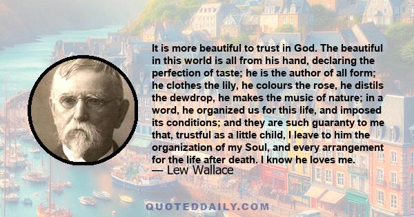 It is more beautiful to trust in God. The beautiful in this world is all from his hand, declaring the perfection of taste; he is the author of all form; he clothes the lily, he colours the rose, he distils the dewdrop,