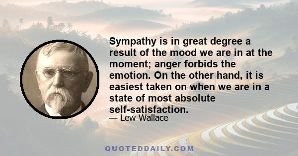 Sympathy is in great degree a result of the mood we are in at the moment; anger forbids the emotion. On the other hand, it is easiest taken on when we are in a state of most absolute self-satisfaction.