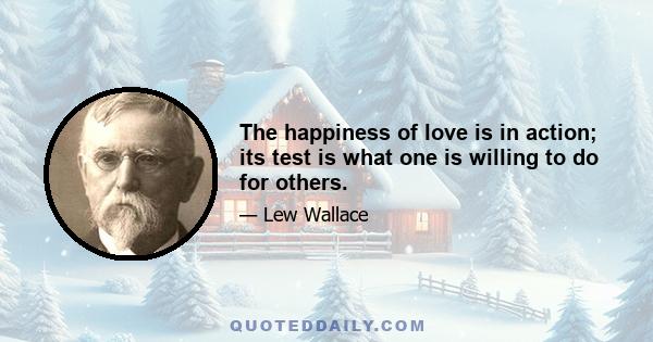 The happiness of love is in action; its test is what one is willing to do for others.