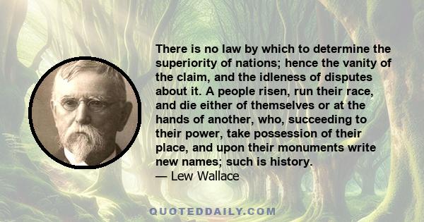 There is no law by which to determine the superiority of nations; hence the vanity of the claim, and the idleness of disputes about it. A people risen, run their race, and die either of themselves or at the hands of