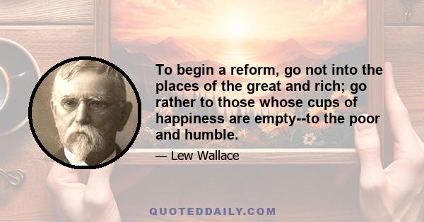 To begin a reform, go not into the places of the great and rich; go rather to those whose cups of happiness are empty--to the poor and humble.