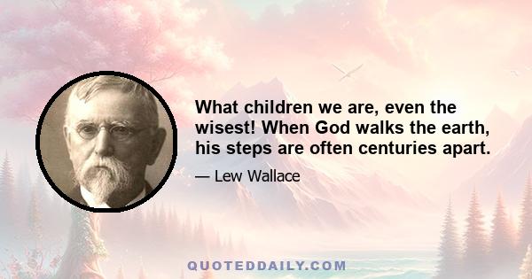 What children we are, even the wisest! When God walks the earth, his steps are often centuries apart.