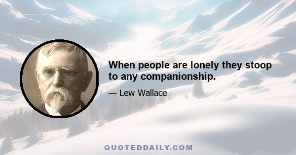 When people are lonely they stoop to any companionship.