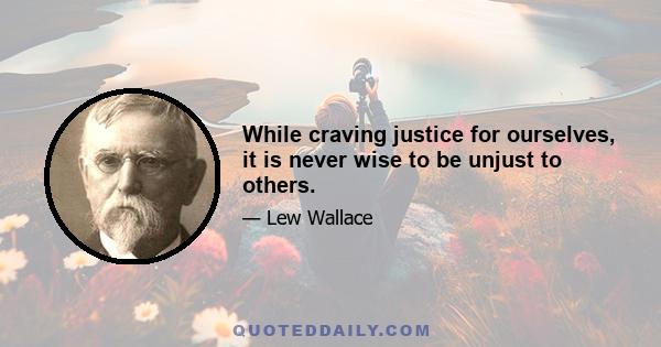 While craving justice for ourselves, it is never wise to be unjust to others.