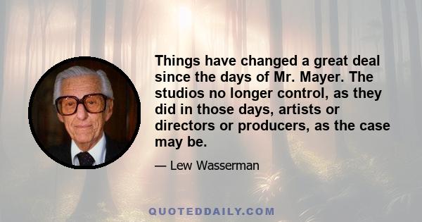 Things have changed a great deal since the days of Mr. Mayer. The studios no longer control, as they did in those days, artists or directors or producers, as the case may be.