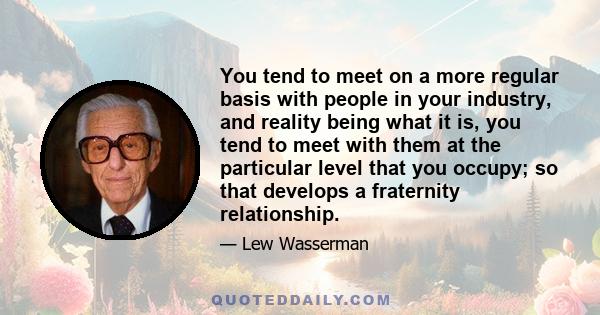 You tend to meet on a more regular basis with people in your industry, and reality being what it is, you tend to meet with them at the particular level that you occupy; so that develops a fraternity relationship.