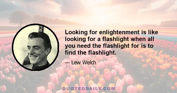 Looking for enlightenment is like looking for a flashlight when all you need the flashlight for is to find the flashlight.