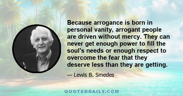 Because arrogance is born in personal vanity, arrogant people are driven without mercy. They can never get enough power to fill the soul's needs or enough respect to overcome the fear that they deserve less than they