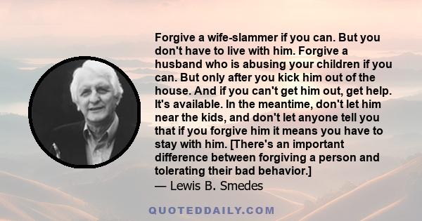 Forgive a wife-slammer if you can. But you don't have to live with him. Forgive a husband who is abusing your children if you can. But only after you kick him out of the house. And if you can't get him out, get help.