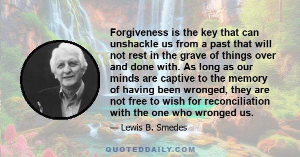 Forgiveness is the key that can unshackle us from a past that will not rest in the grave of things over and done with. As long as our minds are captive to the memory of having been wronged, they are not free to wish for 