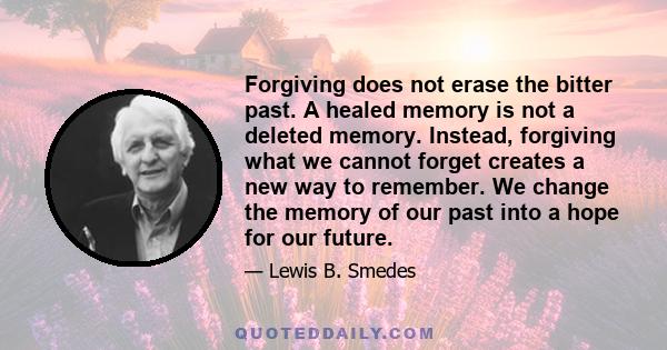 Forgiving does not erase the bitter past. A healed memory is not a deleted memory. Instead, forgiving what we cannot forget creates a new way to remember. We change the memory of our past into a hope for our future.