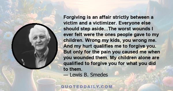 Forgiving is an affair strictly between a victim and a victimizer. Everyone else should step aside...The worst wounds I ever felt were the ones people gave to my children. Wrong my kids, you wrong me. And my hurt