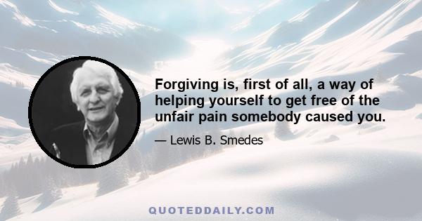 Forgiving is, first of all, a way of helping yourself to get free of the unfair pain somebody caused you.