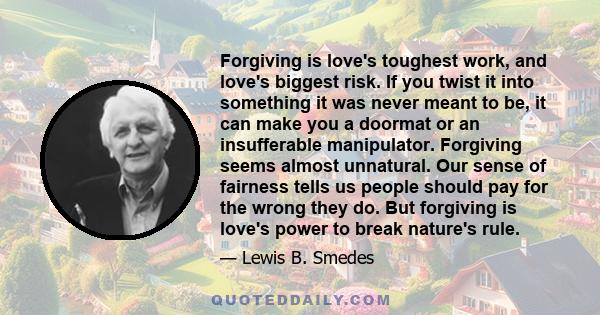 Forgiving is love's toughest work, and love's biggest risk. If you twist it into something it was never meant to be, it can make you a doormat or an insufferable manipulator. Forgiving seems almost unnatural. Our sense