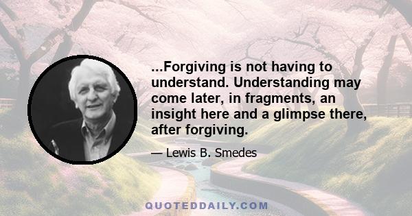 ...Forgiving is not having to understand. Understanding may come later, in fragments, an insight here and a glimpse there, after forgiving.