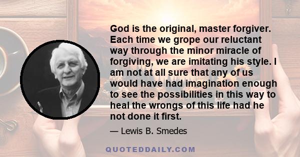 God is the original, master forgiver. Each time we grope our reluctant way through the minor miracle of forgiving, we are imitating his style. I am not at all sure that any of us would have had imagination enough to see 