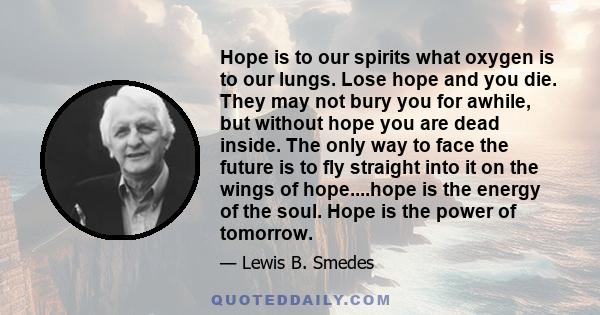 Hope is to our spirits what oxygen is to our lungs. Lose hope and you die. They may not bury you for awhile, but without hope you are dead inside. The only way to face the future is to fly straight into it on the wings