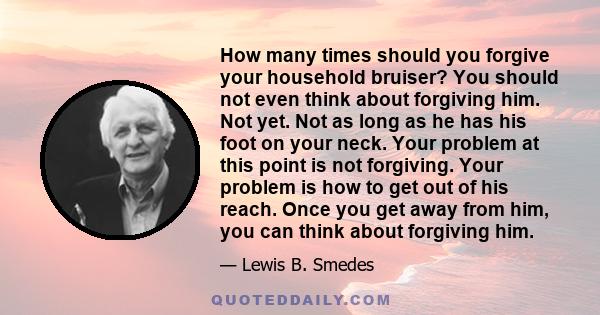 How many times should you forgive your household bruiser? You should not even think about forgiving him. Not yet. Not as long as he has his foot on your neck. Your problem at this point is not forgiving. Your problem is 