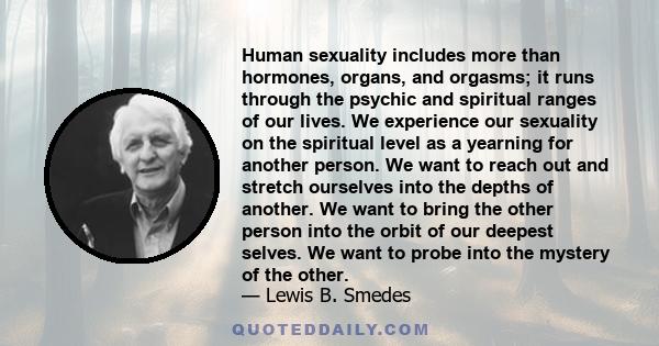 Human sexuality includes more than hormones, organs, and orgasms; it runs through the psychic and spiritual ranges of our lives. We experience our sexuality on the spiritual level as a yearning for another person. We