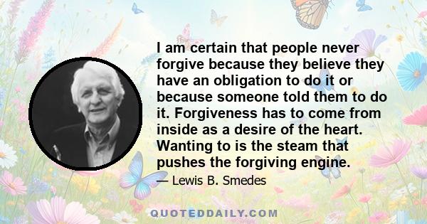 I am certain that people never forgive because they believe they have an obligation to do it or because someone told them to do it. Forgiveness has to come from inside as a desire of the heart. Wanting to is the steam