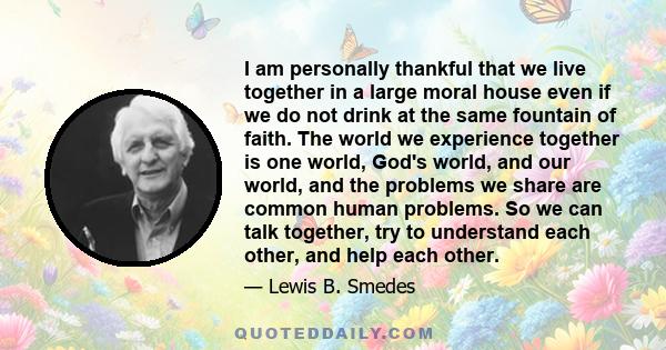 I am personally thankful that we live together in a large moral house even if we do not drink at the same fountain of faith. The world we experience together is one world, God's world, and our world, and the problems we 