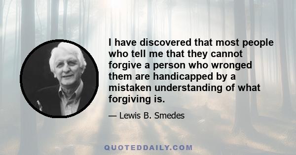 I have discovered that most people who tell me that they cannot forgive a person who wronged them are handicapped by a mistaken understanding of what forgiving is.