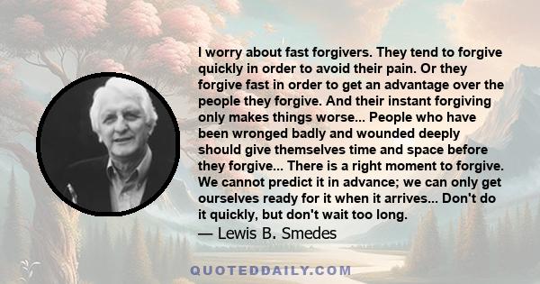 I worry about fast forgivers. They tend to forgive quickly in order to avoid their pain. Or they forgive fast in order to get an advantage over the people they forgive. And their instant forgiving only makes things