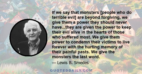 If we say that monsters [people who do terrible evil] are beyond forgiving, we give them a power they should never have...they are given the power to keep their evil alive in the hearts of those who suffered most. We