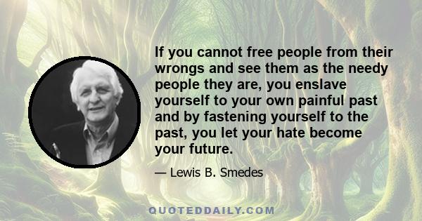 If you cannot free people from their wrongs and see them as the needy people they are, you enslave yourself to your own painful past and by fastening yourself to the past, you let your hate become your future.